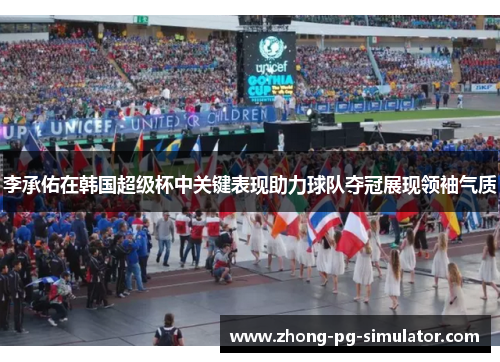 李承佑在韩国超级杯中关键表现助力球队夺冠展现领袖气质
