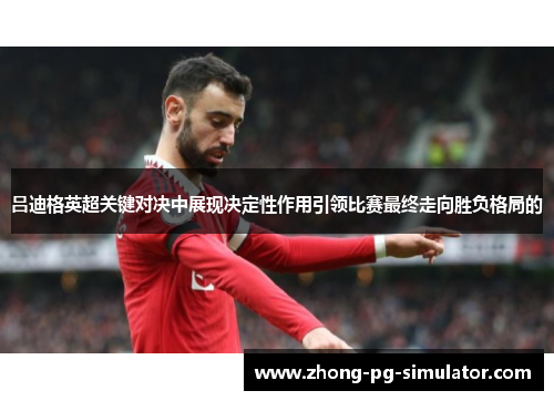 吕迪格英超关键对决中展现决定性作用引领比赛最终走向胜负格局的