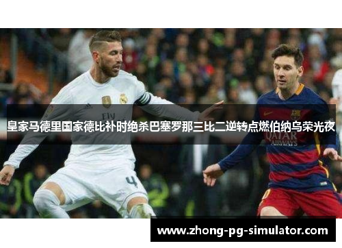 皇家马德里国家德比补时绝杀巴塞罗那三比二逆转点燃伯纳乌荣光夜