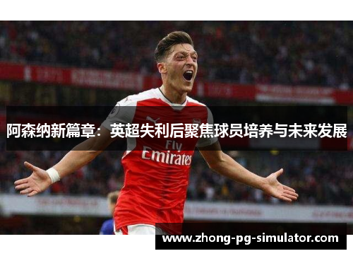 阿森纳新篇章：英超失利后聚焦球员培养与未来发展