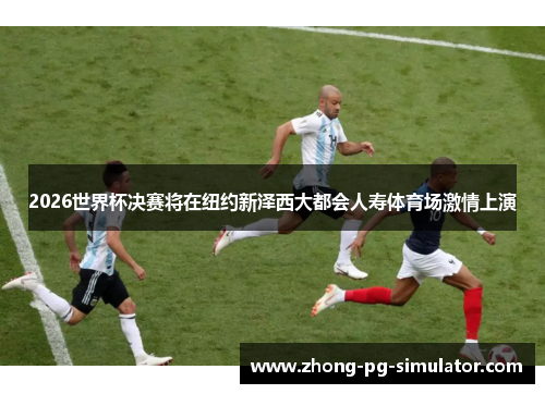 2026世界杯决赛将在纽约新泽西大都会人寿体育场激情上演